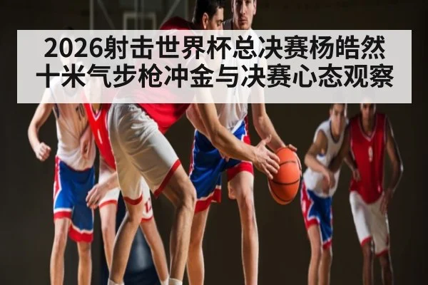 2026射击世界杯总决赛杨皓然十米气步枪冲金与决赛心态观察